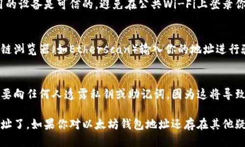 要查看以太坊钱包地址，你可以按照以下几个步骤进行操作：

### 1. 确定你使用的钱包类型
以太坊钱包有多种类型，包括但不限于硬件钱包、软件钱包和在线钱包。不同类型的钱包查看地址的方法各有不同。

### 2. 找到你的钱包
- **硬件钱包**（如Ledger、Trezor）：连接到你的计算机或移动设备，并打开相应的软件。如果你不太熟悉操作，可以参考钱包的说明书或在线指南。
- **软件钱包**（如MetaMask、Trust Wallet）：打开你的钱包应用，通常在主页就可以找到你的以太坊地址。
- **在线钱包**（如MyEtherWallet）：访问相应的网站，输入你的账户信息以登录。

### 3. 查看以太坊地址
一旦你成功登录或打开你的钱包，在钱包的主页上通常会显示你的以太坊地址。以太坊地址通常以“0x”开头，后面跟随40个字符的十六进制字符串（总共42个字符）。

### 4. 注意安全
在查看钱包地址时，确保你处于安全的网络环境中，并且使用的设备是可信的。避免在公共Wi-Fi上登录你的钱包，以防止盗窃和诈骗。

### 5. 验证地址
如果你需要确保你查看的地址是正确的，可以通过一些区块链浏览器（如Etherscan）输入你的地址进行验证。这些工具可以显示该地址的交易历史、余额等信息。

### 6. 备份和保护
确保持有另一个地方备份你的钱包地址和私钥信息。绝对不要向任何人透露私钥或助记词，因为这将导致钱包被盗。

通过以上步骤，你就可以轻松查看并管理你的以太坊钱包地址了。如果你对以太坊钱包地址还存在其他疑问，欢迎继续提问！