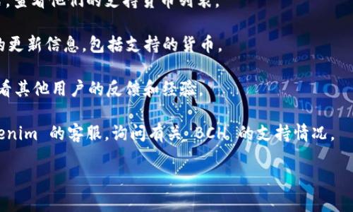 Tokenim 是一个针对加密货币和区块链技术的综合平台，能够处理多种数字货币。不过，关于 Tokenim 是否支持 Bitcoin Cash (BCH)，具体情况取决于平台的最新更新和政策。

通常，您可以通过以下几种方式来确认 tokenim 是否支持 BCH ：

1. **访问官方网站**：最直接的方法是访问 Tokenim 的官方网站，查看他们的支持货币列表。

2. **查看公告和更新**：有些平台会在博客或新闻部分发佈最新的更新信息，包括支持的货币。

3. **用户支持和社区论坛**：在官方支持页面或用户社区询问，看看其他用户的反馈和经验。

4. **联系客户服务**：如果找不到相关信息，您可以直接联系 Tokenim 的客服，询问有关 BCH 的支持情况。

希望这些信息能帮助您找到答案！